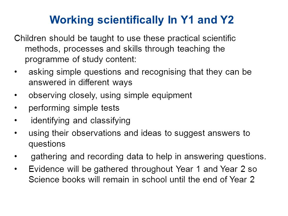 Children should be taught to use these practical scientific methods, processes and skills through teaching the programme of study content: asking simple questions and recognising that they can be answered in different ways observing closely, using simple equipment performing simple tests identifying and classifying using their observations and ideas to suggest answers to questions gathering and recording data to help in answering questions.