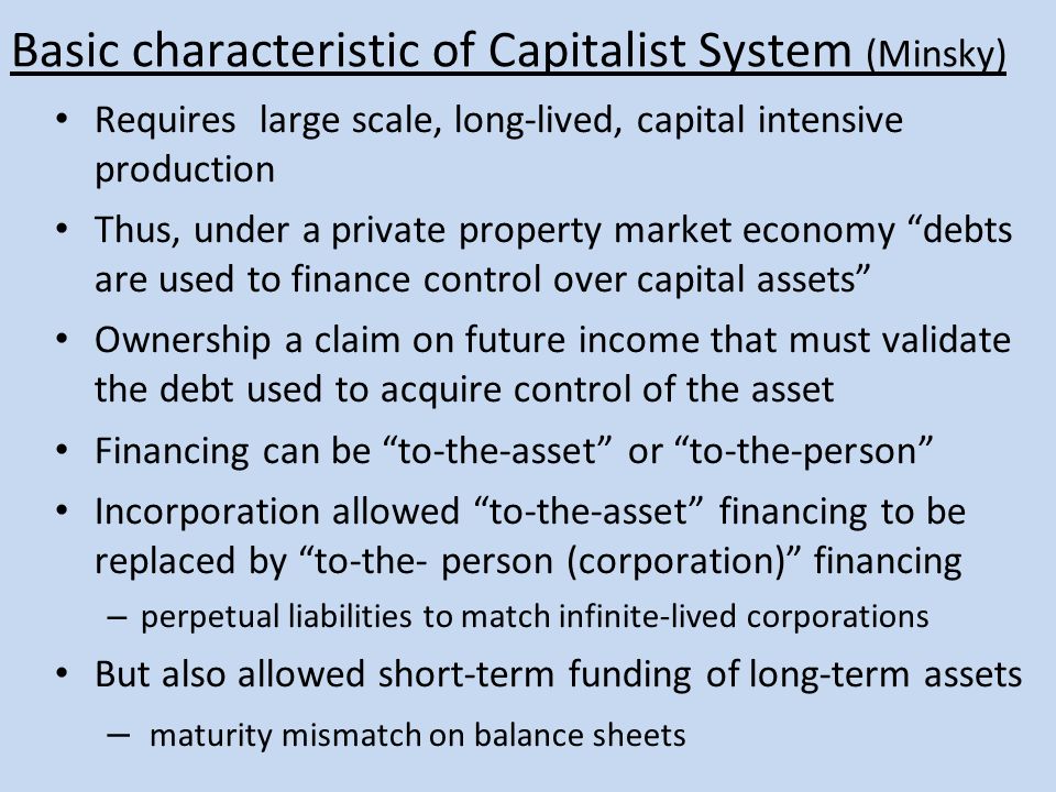 Basic characteristic of Capitalist System (Minsky) Requires large scale, long-lived, capital intensive production Thus, under a private property market economy debts are used to finance control over capital assets Ownership a claim on future income that must validate the debt used to acquire control of the asset Financing can be to-the-asset or to-the-person Incorporation allowed to-the-asset financing to be replaced by to-the- person (corporation) financing – perpetual liabilities to match infinite-lived corporations But also allowed short-term funding of long-term assets – maturity mismatch on balance sheets