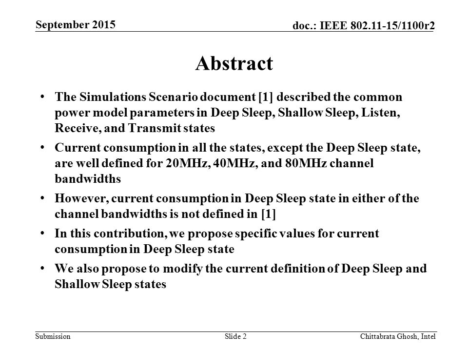 Submission doc.: IEEE /1100r2 Abstract The Simulations Scenario document [1] described the common power model parameters in Deep Sleep, Shallow Sleep, Listen, Receive, and Transmit states Current consumption in all the states, except the Deep Sleep state, are well defined for 20MHz, 40MHz, and 80MHz channel bandwidths However, current consumption in Deep Sleep state in either of the channel bandwidths is not defined in [1] In this contribution, we propose specific values for current consumption in Deep Sleep state We also propose to modify the current definition of Deep Sleep and Shallow Sleep states Slide 2 Chittabrata Ghosh, Intel September 2015