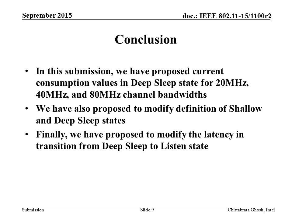 Submission doc.: IEEE /1100r2 Conclusion In this submission, we have proposed current consumption values in Deep Sleep state for 20MHz, 40MHz, and 80MHz channel bandwidths We have also proposed to modify definition of Shallow and Deep Sleep states Finally, we have proposed to modify the latency in transition from Deep Sleep to Listen state Slide 9Chittabrata Ghosh, Intel September 2015