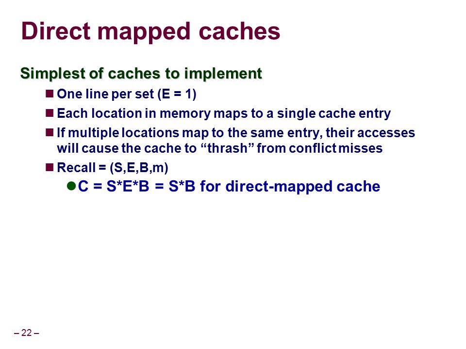 – 22 – Direct mapped caches Simplest of caches to implement One line per set (E = 1) Each location in memory maps to a single cache entry If multiple locations map to the same entry, their accesses will cause the cache to thrash from conflict misses Recall = (S,E,B,m) C = S*E*B = S*B for direct-mapped cache