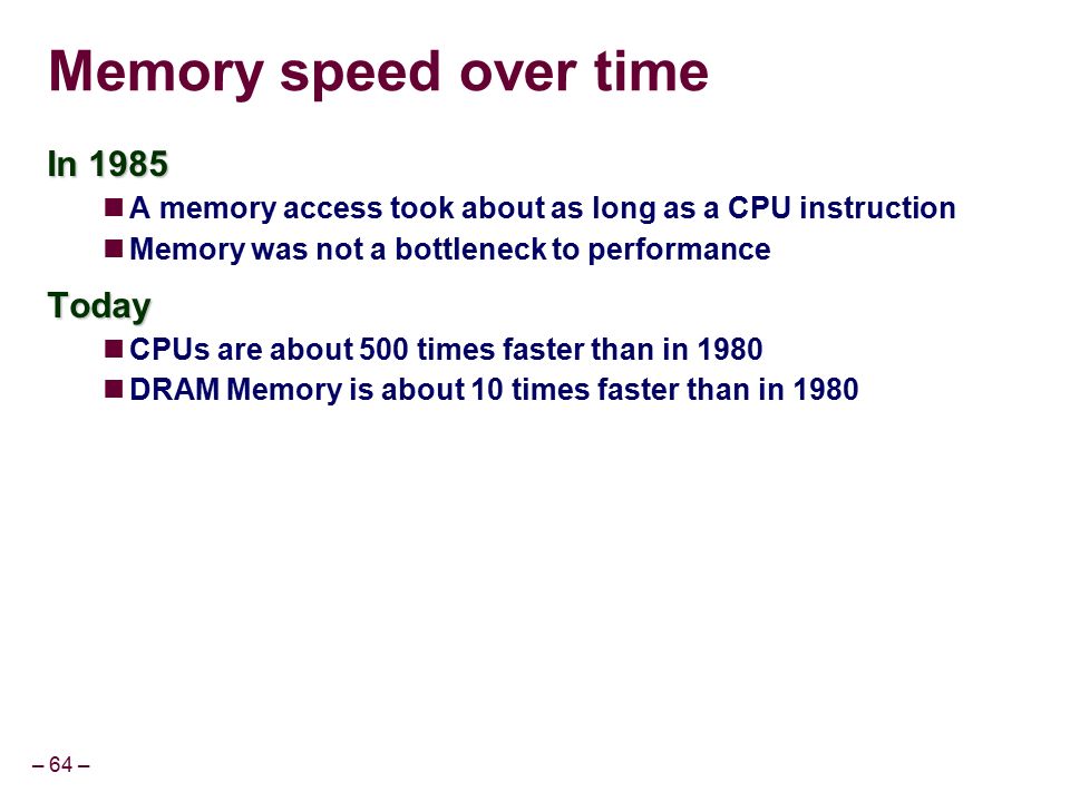 – 64 – Memory speed over time In 1985 A memory access took about as long as a CPU instruction Memory was not a bottleneck to performanceToday CPUs are about 500 times faster than in 1980 DRAM Memory is about 10 times faster than in 1980