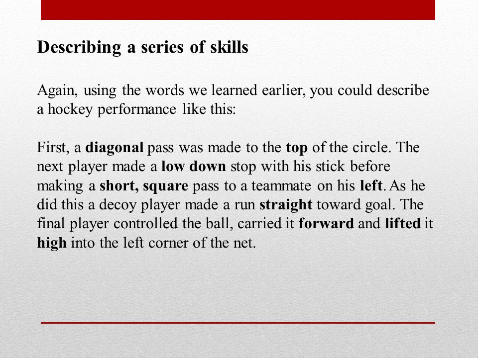 Describing a series of skills Again, using the words we learned earlier, you could describe a hockey performance like this: First, a diagonal pass was made to the top of the circle.