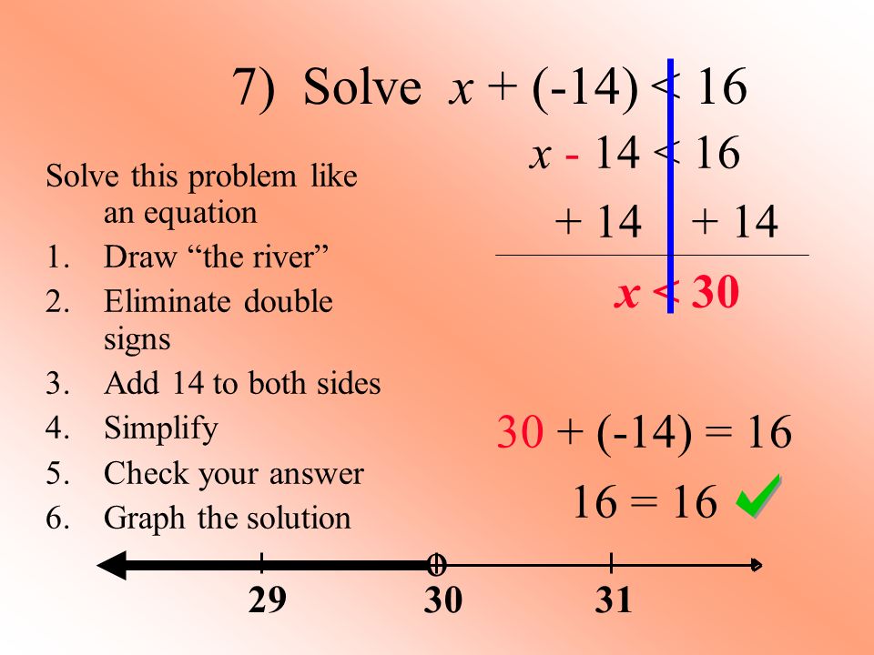 7) Solve x + (-14) < 16 x - 14 < x < (-14) = = 16 Solve this problem like an equation 1.Draw the river 2.Eliminate double signs 3.Add 14 to both sides 4.Simplify 5.Check your answer 6.Graph the solution o