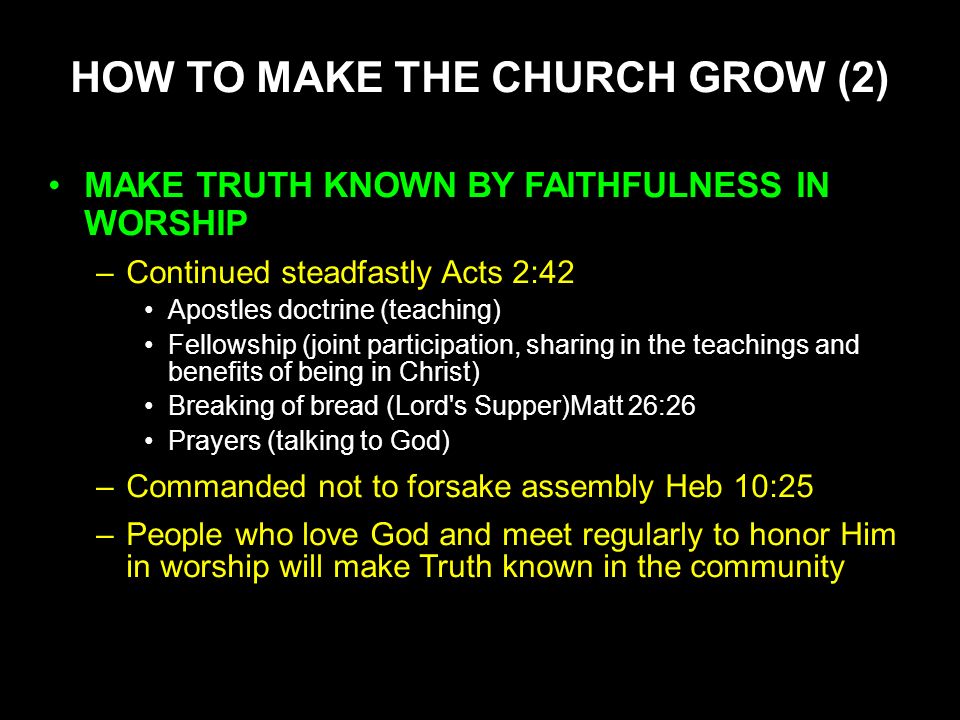 HOW TO MAKE THE CHURCH GROW (2) MAKE TRUTH KNOWN BY FAITHFULNESS IN WORSHIP –Continued steadfastly Acts 2:42 Apostles doctrine (teaching) Fellowship (joint participation, sharing in the teachings and benefits of being in Christ) Breaking of bread (Lord s Supper)Matt 26:26 Prayers (talking to God) –Commanded not to forsake assembly Heb 10:25 –People who love God and meet regularly to honor Him in worship will make Truth known in the community