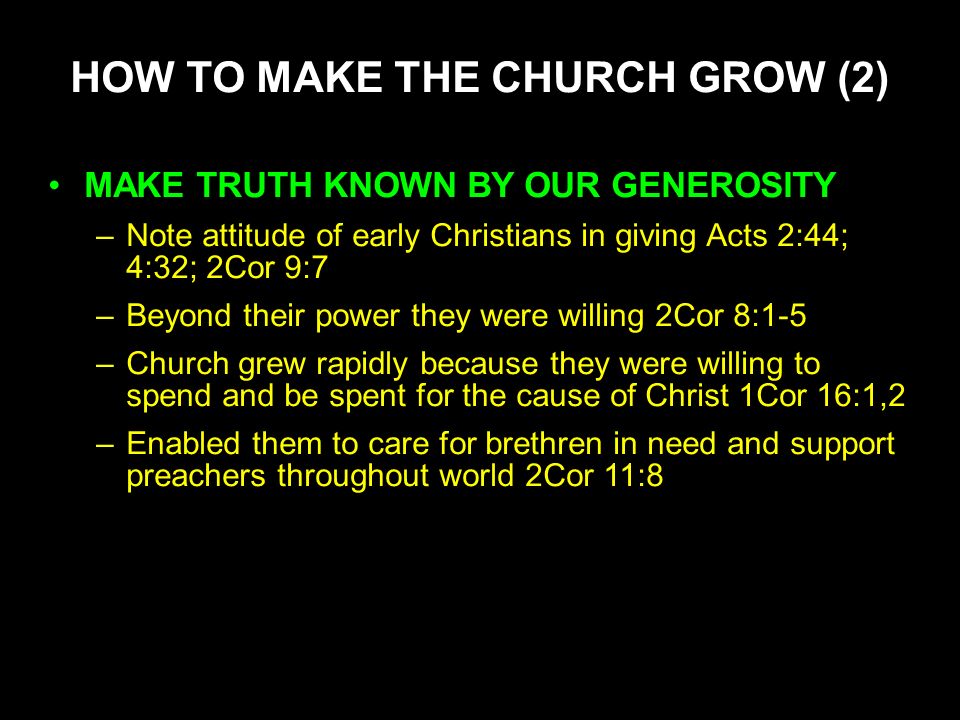 HOW TO MAKE THE CHURCH GROW (2) MAKE TRUTH KNOWN BY OUR GENEROSITY –Note attitude of early Christians in giving Acts 2:44; 4:32; 2Cor 9:7 –Beyond their power they were willing 2Cor 8:1-5 –Church grew rapidly because they were willing to spend and be spent for the cause of Christ 1Cor 16:1,2 –Enabled them to care for brethren in need and support preachers throughout world 2Cor 11:8