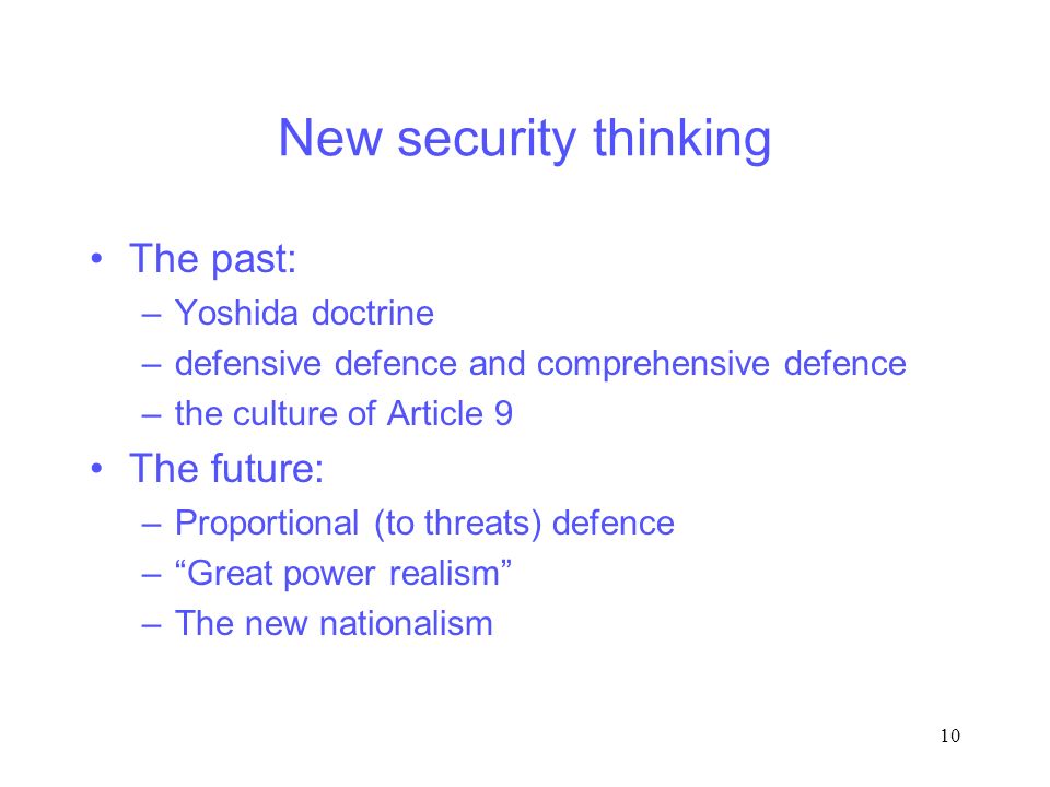 10 New security thinking The past: –Yoshida doctrine –defensive defence and comprehensive defence –the culture of Article 9 The future: –Proportional (to threats) defence – Great power realism –The new nationalism