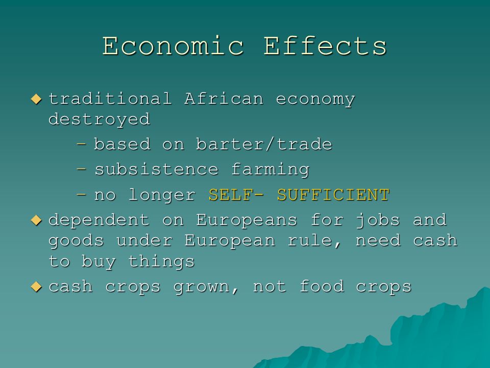 Economic Effects  traditional African economy destroyed –based on barter/trade –subsistence farming –no longer SELF- SUFFICIENT  dependent on Europeans for jobs and goods under European rule, need cash to buy things  cash crops grown, not food crops