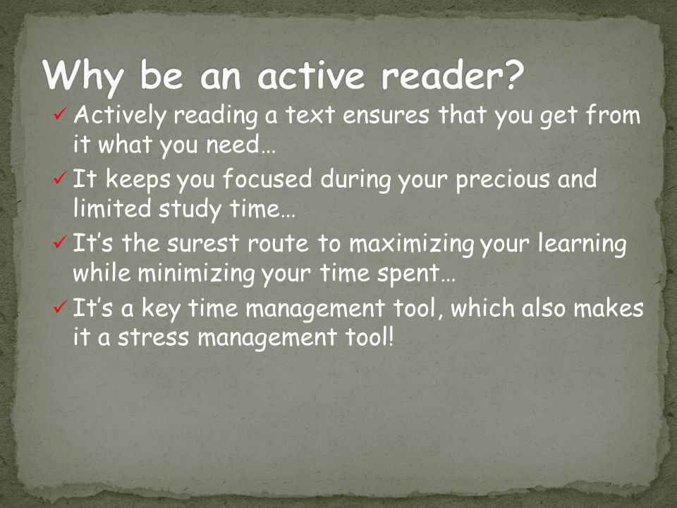 Actively reading a text ensures that you get from it what you need… It keeps you focused during your precious and limited study time… It’s the surest route to maximizing your learning while minimizing your time spent… It’s a key time management tool, which also makes it a stress management tool!