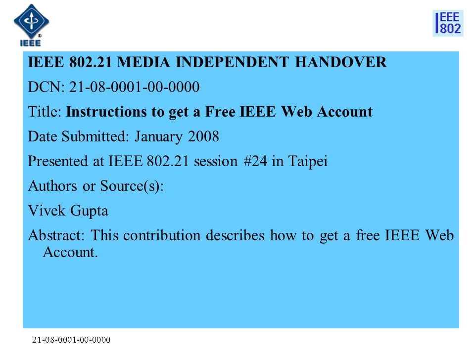 IEEE MEDIA INDEPENDENT HANDOVER DCN: Title: Instructions to get a Free IEEE Web Account Date Submitted: January 2008 Presented at IEEE session #24 in Taipei Authors or Source(s): Vivek Gupta Abstract: This contribution describes how to get a free IEEE Web Account.