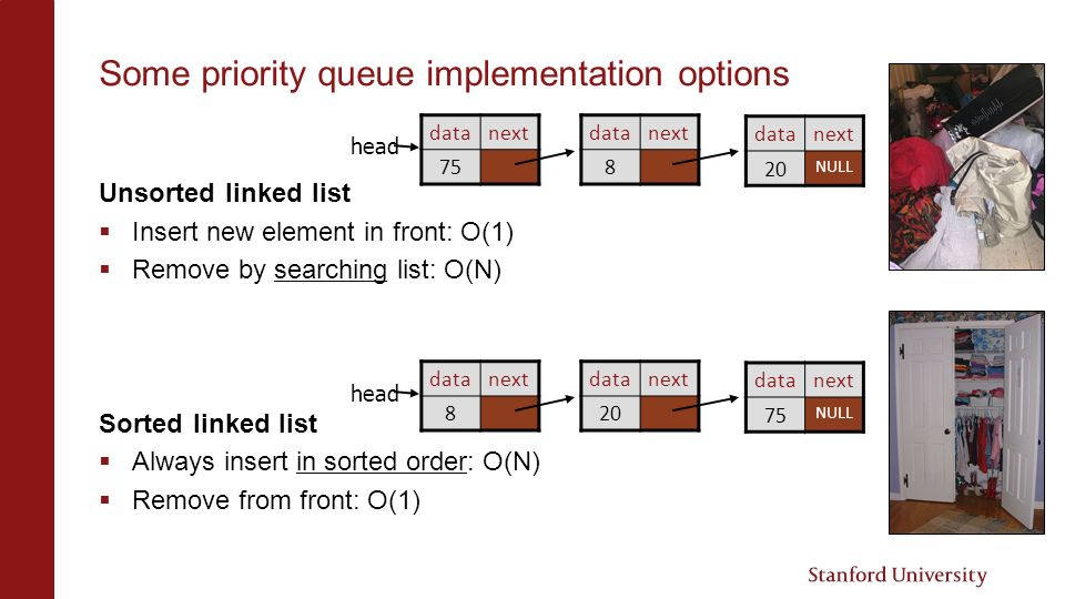 Some priority queue implementation options Unsorted linked list  Insert new element in front: O(1)  Remove by searching list: O(N) Sorted linked list  Always insert in sorted order: O(N)  Remove from front: O(1) datanext 75 datanext 8 head datanext 20 NULL datanext 8 datanext 20 head datanext 75 NULL