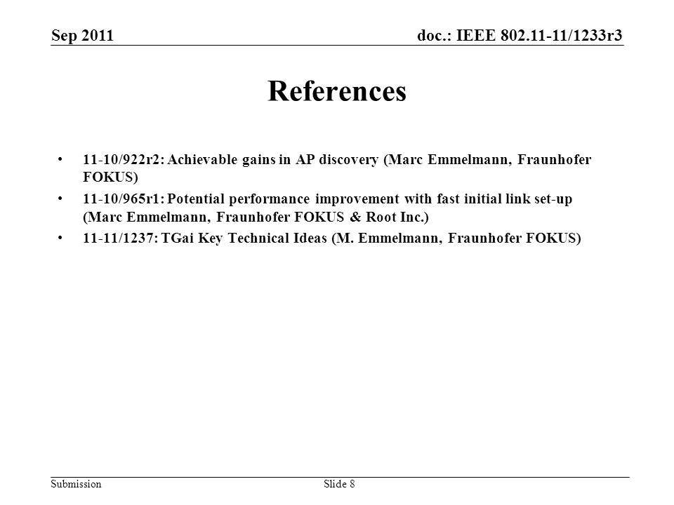 doc.: IEEE /1233r3 Submission Sep 2011 Slide 8 References 11-10/922r2: Achievable gains in AP discovery (Marc Emmelmann, Fraunhofer FOKUS) 11-10/965r1: Potential performance improvement with fast initial link set-up (Marc Emmelmann, Fraunhofer FOKUS & Root Inc.) 11-11/1237: TGai Key Technical Ideas (M.