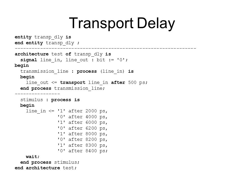 Transport Delay entity transp_dly is end entity transp_dly ; architecture test of transp_dly is signal line_in, line_out : bit := 0 ; begin transmission_line : process (line_in) is begin line_out <= transport line_in after 500 ps; end process transmission_line; stimulus : process is begin line_in <= 1 after 2000 ps, 0 after 4000 ps, 1 after 6000 ps, 0 after 6200 ps, 1 after 8000 ps, 0 after 8200 ps, 1 after 8300 ps, 0 after 8400 ps; wait; end process stimulus; end architecture test;