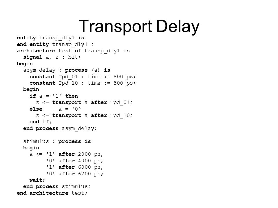 Transport Delay entity transp_dly1 is end entity transp_dly1 ; architecture test of transp_dly1 is signal a, z : bit; begin asym_delay : process (a) is constant Tpd_01 : time := 800 ps; constant Tpd_10 : time := 500 ps; begin if a = 1 then z <= transport a after Tpd_01; else -- a = 0‘ z <= transport a after Tpd_10; end if; end process asym_delay; stimulus : process is begin a <= 1 after 2000 ps, 0 after 4000 ps, 1 after 6000 ps, 0 after 6200 ps; wait; end process stimulus; end architecture test;