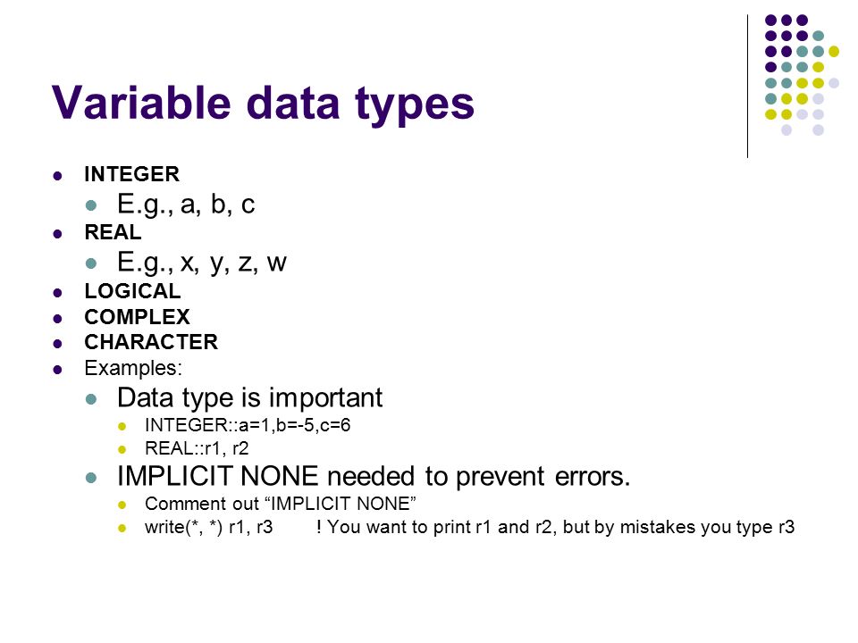 Variable data types INTEGER E.g., a, b, c REAL E.g., x, y, z, w LOGICAL COMPLEX CHARACTER Examples: Data type is important INTEGER::a=1,b=-5,c=6 REAL::r1, r2 IMPLICIT NONE needed to prevent errors.