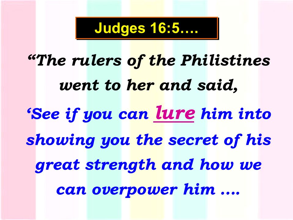 The rulers of the Philistines went to her and said, ‘See if you can lure him into showing you the secret of his great strength and how we can overpower him ….