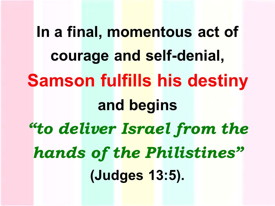 In a final, momentous act of courage and self-denial, Samson fulfills his destiny and begins to deliver Israel from the hands of the Philistines (Judges 13:5).