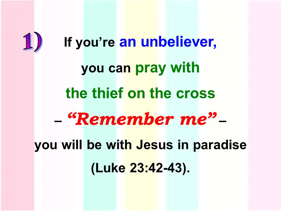 If you’re an unbeliever, you can pray with the thief on the cross – Remember me – you will be with Jesus in paradise (Luke 23:42-43).