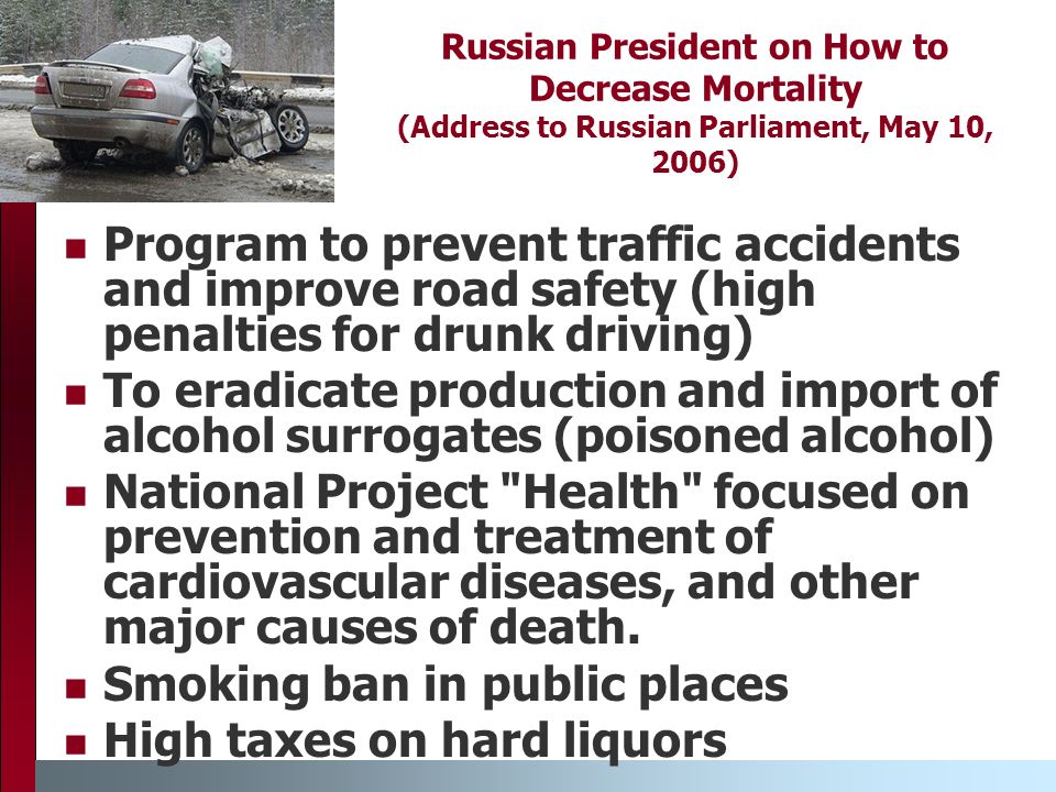 Russian President on How to Decrease Mortality (Address to Russian Parliament, May 10, 2006) Program to prevent traffic accidents and improve road safety (high penalties for drunk driving) To eradicate production and import of alcohol surrogates (poisoned alcohol) National Project Health focused on prevention and treatment of cardiovascular diseases, and other major causes of death.
