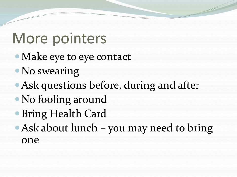 More pointers Make eye to eye contact No swearing Ask questions before, during and after No fooling around Bring Health Card Ask about lunch – you may need to bring one
