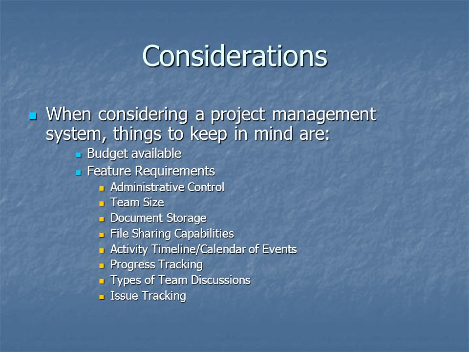 Considerations When considering a project management system, things to keep in mind are: When considering a project management system, things to keep in mind are: Budget available Budget available Feature Requirements Feature Requirements Administrative Control Administrative Control Team Size Team Size Document Storage Document Storage File Sharing Capabilities File Sharing Capabilities Activity Timeline/Calendar of Events Activity Timeline/Calendar of Events Progress Tracking Progress Tracking Types of Team Discussions Types of Team Discussions Issue Tracking Issue Tracking