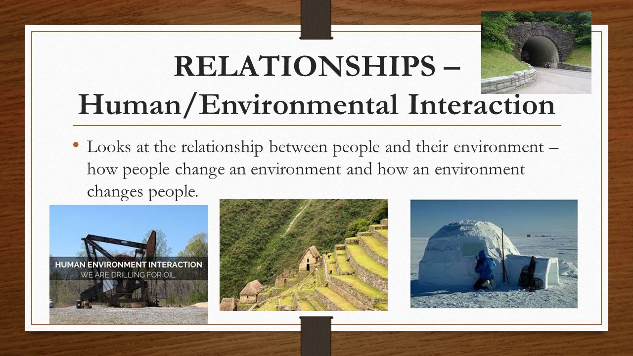 RELATIONSHIPS – Human/Environmental Interaction Looks at the relationship between people and their environment – how people change an environment and how an environment changes people.