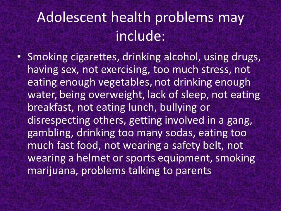 Adolescent health problems may include: Smoking cigarettes, drinking alcohol, using drugs, having sex, not exercising, too much stress, not eating enough vegetables, not drinking enough water, being overweight, lack of sleep, not eating breakfast, not eating lunch, bullying or disrespecting others, getting involved in a gang, gambling, drinking too many sodas, eating too much fast food, not wearing a safety belt, not wearing a helmet or sports equipment, smoking marijuana, problems talking to parents