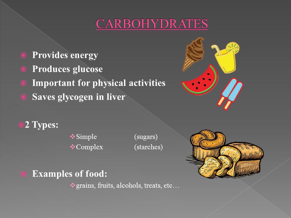  Provides energy  Produces glucose  Important for physical activities  Saves glycogen in liver  2 Types:  Simple(sugars)  Complex(starches)  Examples of food:  grains, fruits, alcohols, treats, etc…