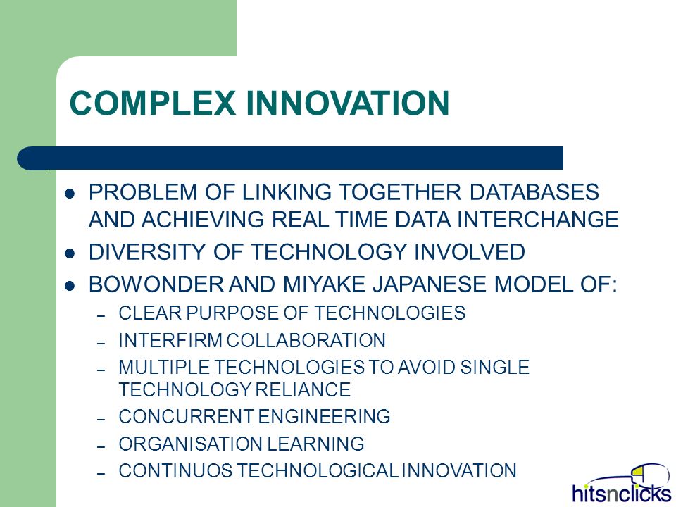 COMPLEX INNOVATION PROBLEM OF LINKING TOGETHER DATABASES AND ACHIEVING REAL TIME DATA INTERCHANGE DIVERSITY OF TECHNOLOGY INVOLVED BOWONDER AND MIYAKE JAPANESE MODEL OF: – CLEAR PURPOSE OF TECHNOLOGIES – INTERFIRM COLLABORATION – MULTIPLE TECHNOLOGIES TO AVOID SINGLE TECHNOLOGY RELIANCE – CONCURRENT ENGINEERING – ORGANISATION LEARNING – CONTINUOS TECHNOLOGICAL INNOVATION