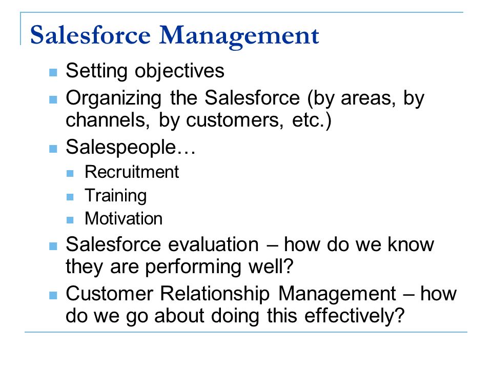 Salesforce Management Setting objectives Organizing the Salesforce (by areas, by channels, by customers, etc.) Salespeople… Recruitment Training Motivation Salesforce evaluation – how do we know they are performing well.