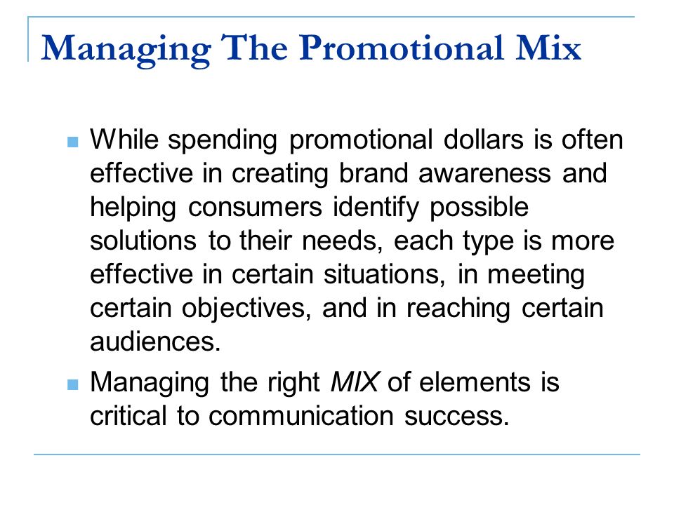 Managing The Promotional Mix While spending promotional dollars is often effective in creating brand awareness and helping consumers identify possible solutions to their needs, each type is more effective in certain situations, in meeting certain objectives, and in reaching certain audiences.