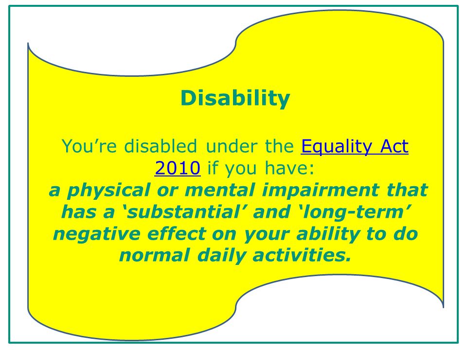 Disability You’re disabled under the Equality Act 2010 if you have: a physical or mental impairment that has a ‘substantial’ and ‘long-term’ negative effect on your ability to do normal daily activities.Equality Act 2010