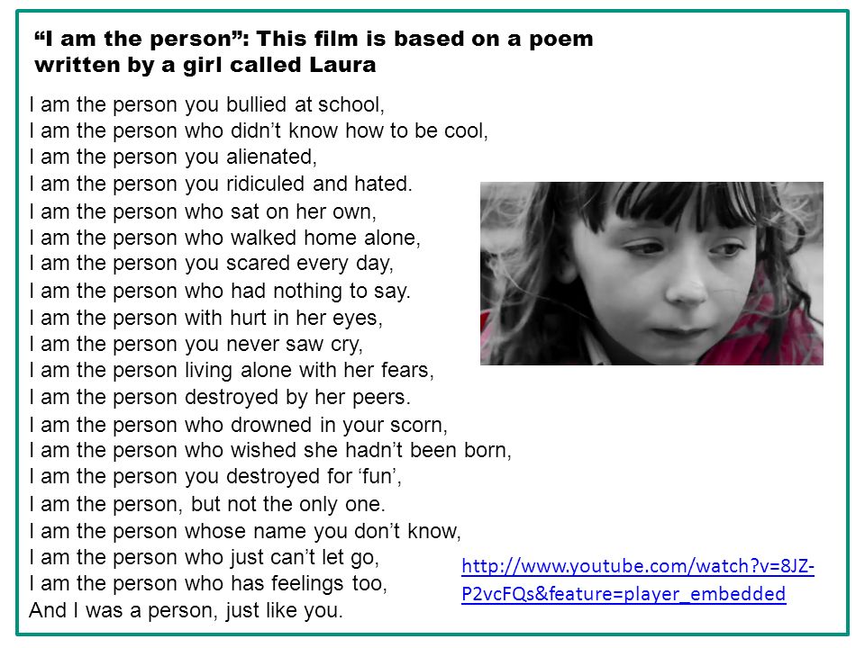 I am the person : This film is based on a poem written by a girl called Laura   v=8JZ- P2vcFQs&feature=player_embedded I am the person you bullied at school, I am the person who didn’t know how to be cool, I am the person you alienated, I am the person you ridiculed and hated.