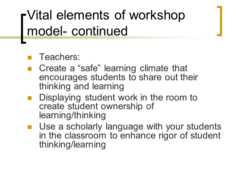 Vital elements of workshop model- continued Teachers: Create a safe learning climate that encourages students to share out their thinking and learning Displaying student work in the room to create student ownership of learning/thinking Use a scholarly language with your students in the classroom to enhance rigor of student thinking/learning