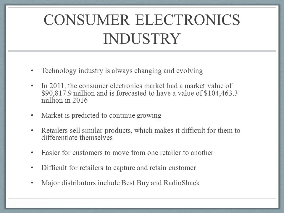 CONSUMER ELECTRONICS INDUSTRY Technology industry is always changing and evolving In 2011, the consumer electronics market had a market value of $90,817.9 million and is forecasted to have a value of $104,463.3 million in 2016 Market is predicted to continue growing Retailers sell similar products, which makes it difficult for them to differentiate themselves Easier for customers to move from one retailer to another Difficult for retailers to capture and retain customer Major distributors include Best Buy and RadioShack