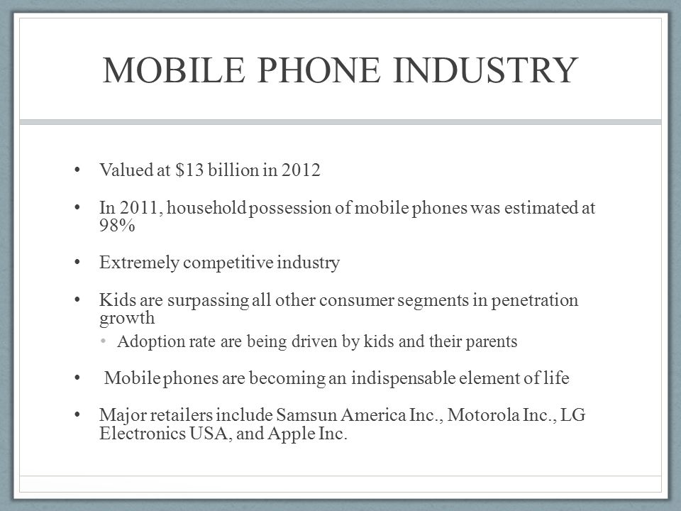 MOBILE PHONE INDUSTRY Valued at $13 billion in 2012 In 2011, household possession of mobile phones was estimated at 98% Extremely competitive industry Kids are surpassing all other consumer segments in penetration growth Adoption rate are being driven by kids and their parents Mobile phones are becoming an indispensable element of life Major retailers include Samsun America Inc., Motorola Inc., LG Electronics USA, and Apple Inc.