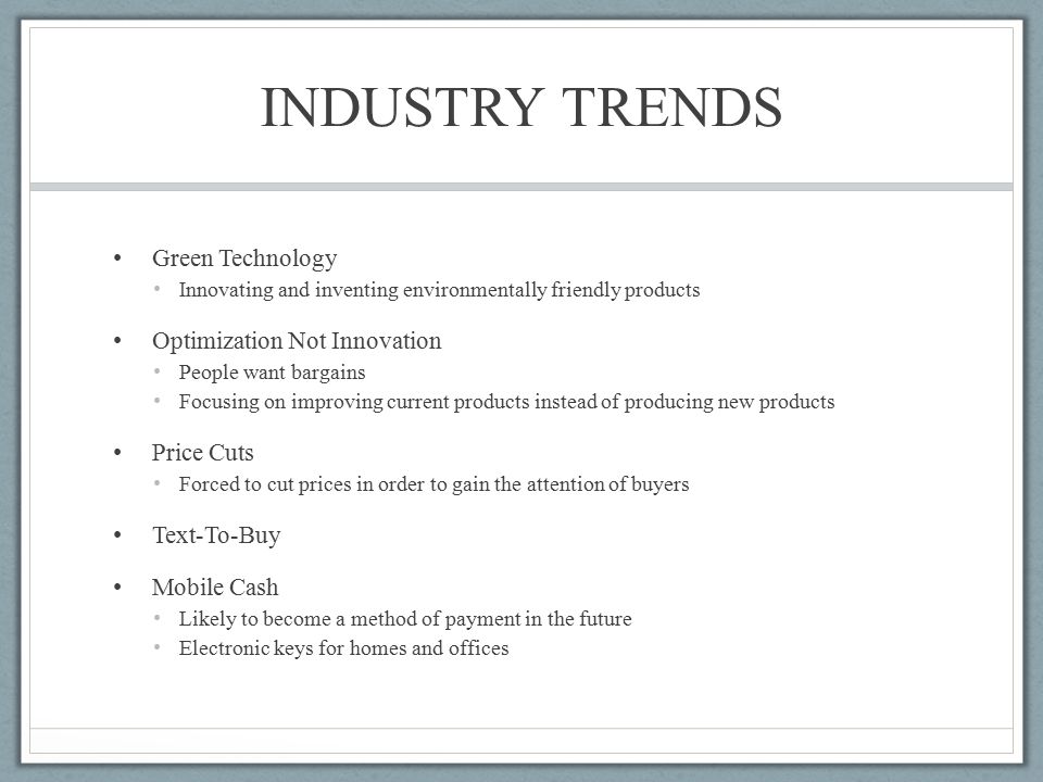 INDUSTRY TRENDS Green Technology Innovating and inventing environmentally friendly products Optimization Not Innovation People want bargains Focusing on improving current products instead of producing new products Price Cuts Forced to cut prices in order to gain the attention of buyers Text-To-Buy Mobile Cash Likely to become a method of payment in the future Electronic keys for homes and offices