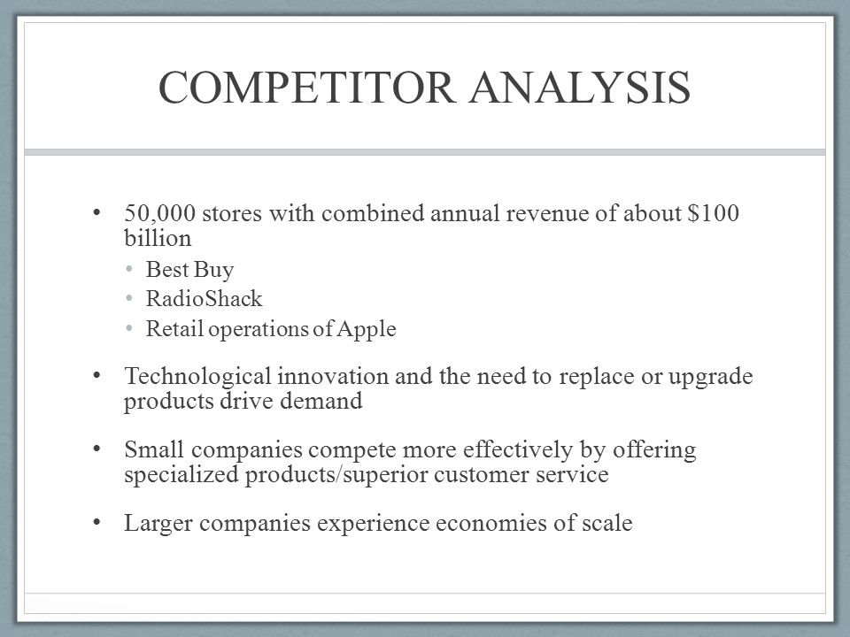 COMPETITOR ANALYSIS 50,000 stores with combined annual revenue of about $100 billion Best Buy RadioShack Retail operations of Apple Technological innovation and the need to replace or upgrade products drive demand Small companies compete more effectively by offering specialized products/superior customer service Larger companies experience economies of scale