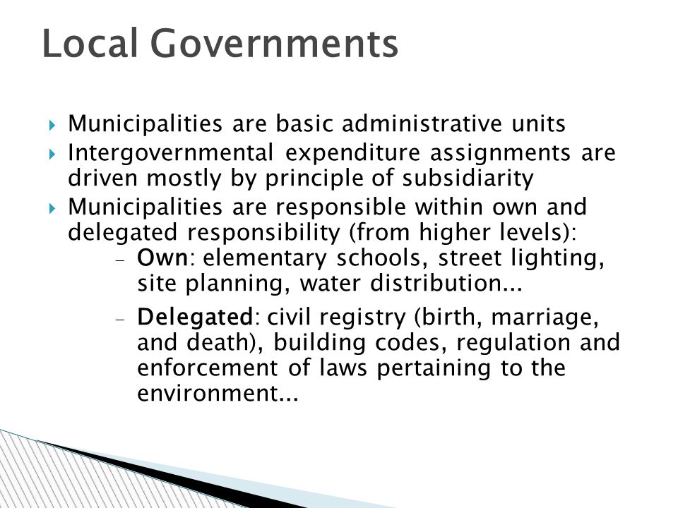 Municipalities are basic administrative units  Intergovernmental expenditure assignments are driven mostly by principle of subsidiarity  Municipalities are responsible within own and delegated responsibility (from higher levels):  Own: elementary schools, street lighting, site planning, water distribution...