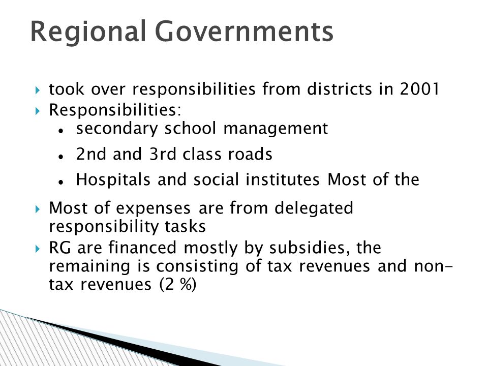  took over responsibilities from districts in 2001  Responsibilities: secondary school management 2nd and 3rd class roads Hospitals and social institutes Most of the  Most of expenses are from delegated responsibility tasks  RG are financed mostly by subsidies, the remaining is consisting of tax revenues and non- tax revenues (2 %) Regional Governments