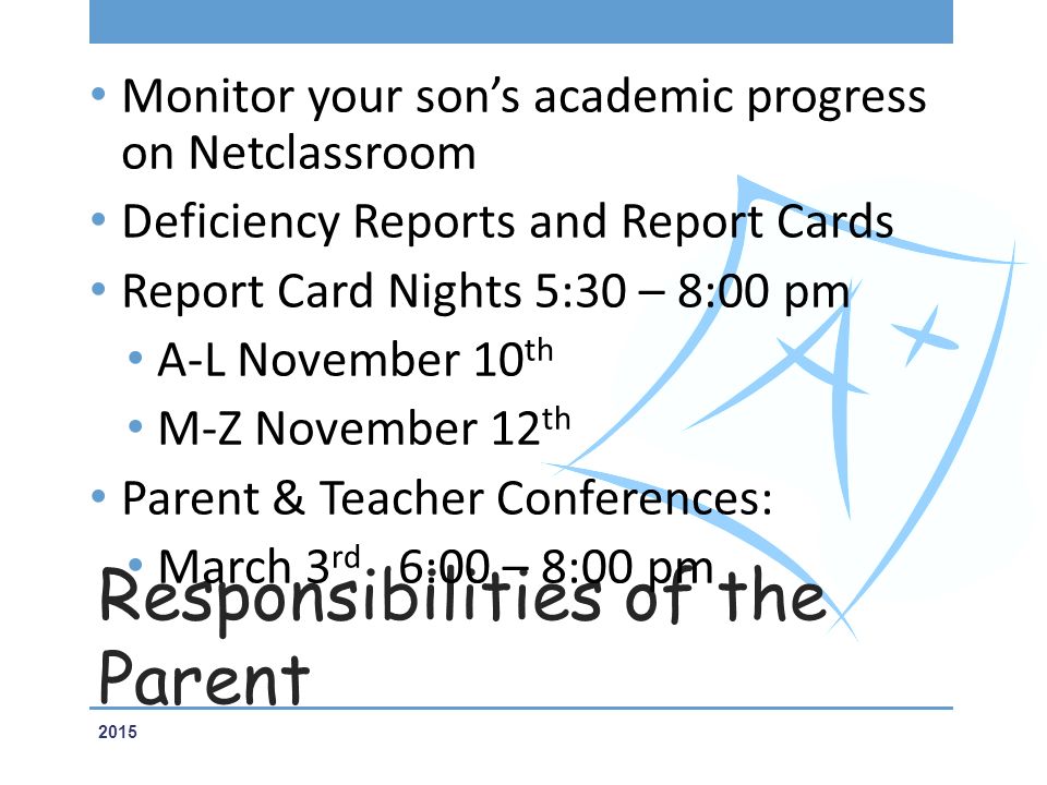 Responsibilities of the Parent Monitor your son’s academic progress on Netclassroom Deficiency Reports and Report Cards Report Card Nights 5:30 – 8:00 pm A-L November 10 th M-Z November 12 th Parent & Teacher Conferences: March 3 rd 6:00 – 8:00 pm 2015