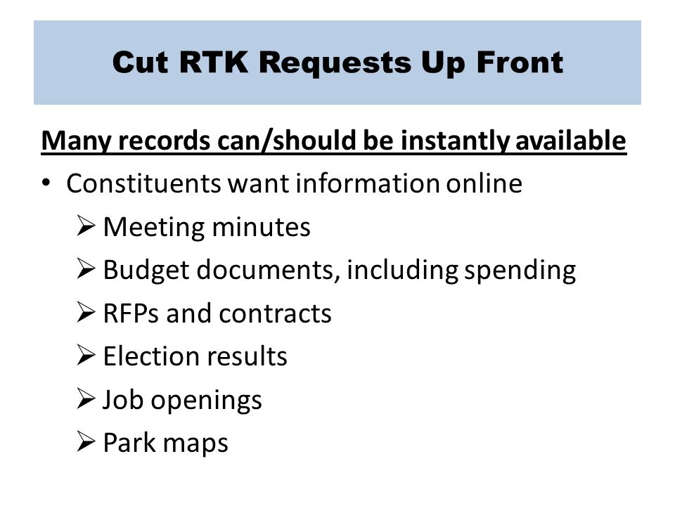 Cut RTK Requests Up Front Many records can/should be instantly available Constituents want information online  Meeting minutes  Budget documents, including spending  RFPs and contracts  Election results  Job openings  Park maps