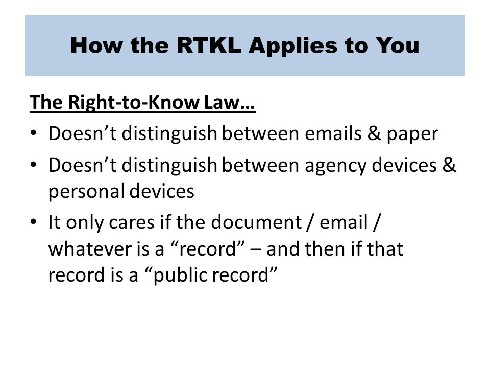 How the RTKL Applies to You The Right-to-Know Law… Doesn’t distinguish between  s & paper Doesn’t distinguish between agency devices & personal devices It only cares if the document /  / whatever is a record – and then if that record is a public record