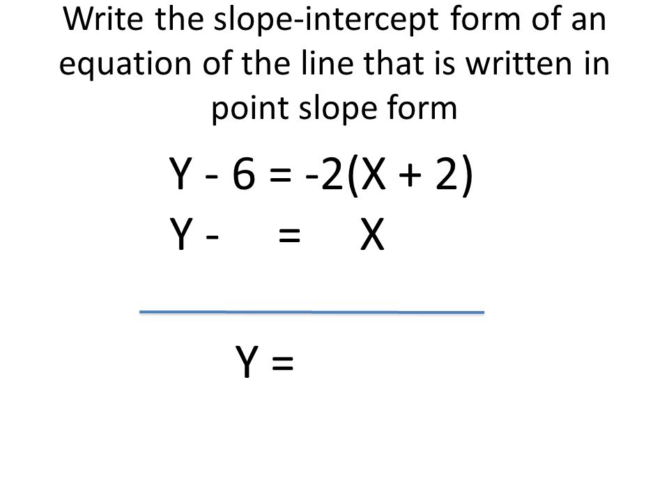 Write the slope-intercept form of an equation of the line that is written in point slope form Y - 6 = -2(X + 2) Y - = X Y =