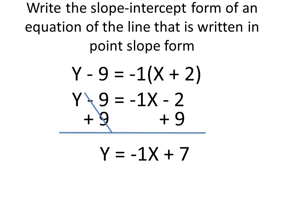 Write the slope-intercept form of an equation of the line that is written in point slope form Y - 9 = -1(X + 2) Y - 9 = -1X Y = -1X + 7