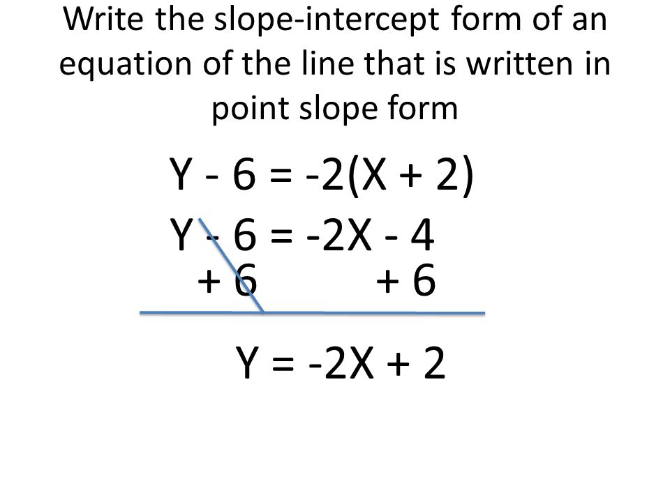 Write the slope-intercept form of an equation of the line that is written in point slope form Y - 6 = -2(X + 2) Y - 6 = -2X Y = -2X + 2