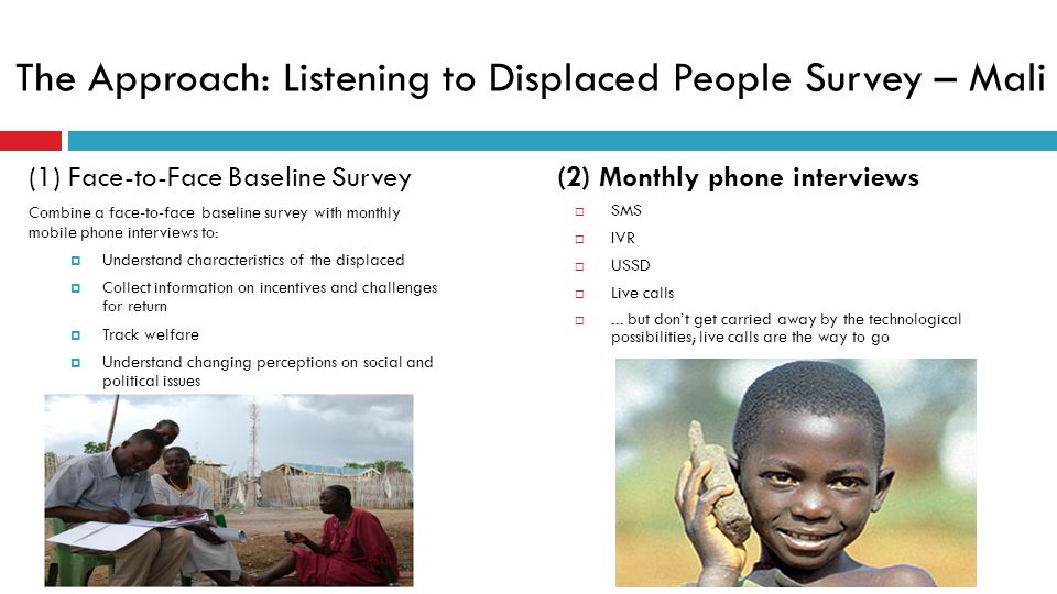 The Approach: Listening to Displaced People Survey – Mali (1) Face-to-Face Baseline Survey Combine a face-to-face baseline survey with monthly mobile phone interviews to:  Understand characteristics of the displaced  Collect information on incentives and challenges for return  Track welfare  Understand changing perceptions on social and political issues (2) Monthly phone interviews  SMS  IVR  USSD  Live calls ...