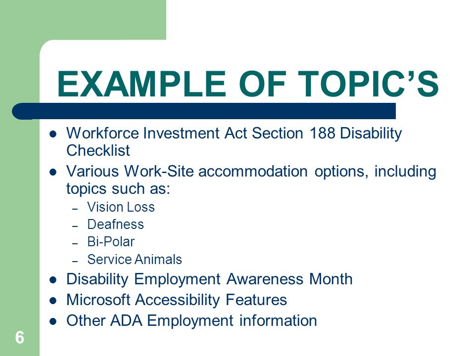 6 EXAMPLE OF TOPIC’S Workforce Investment Act Section 188 Disability Checklist Various Work-Site accommodation options, including topics such as: – Vision Loss – Deafness – Bi-Polar – Service Animals Disability Employment Awareness Month Microsoft Accessibility Features Other ADA Employment information