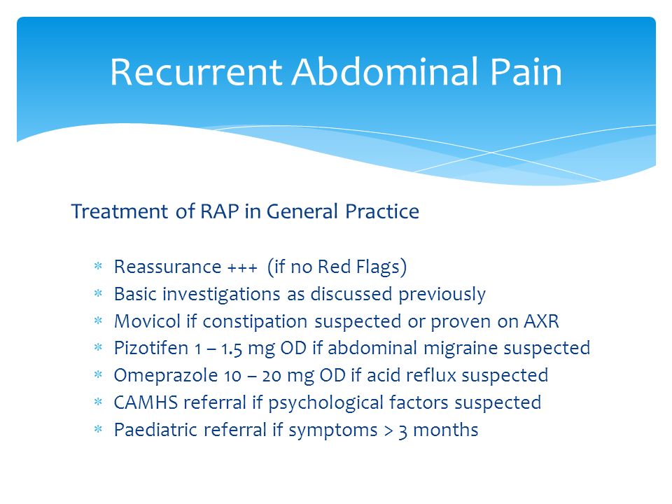 Treatment of RAP in General Practice  Reassurance +++ (if no Red Flags)  Basic investigations as discussed previously  Movicol if constipation suspected or proven on AXR  Pizotifen 1 – 1.5 mg OD if abdominal migraine suspected  Omeprazole 10 – 20 mg OD if acid reflux suspected  CAMHS referral if psychological factors suspected  Paediatric referral if symptoms > 3 months Recurrent Abdominal Pain