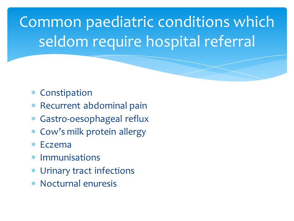  Constipation  Recurrent abdominal pain  Gastro-oesophageal reflux  Cow’s milk protein allergy  Eczema  Immunisations  Urinary tract infections  Nocturnal enuresis Common paediatric conditions which seldom require hospital referral